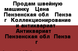 Продам швейную машинку › Цена ­ 10 000 - Пензенская обл., Пенза г. Коллекционирование и антиквариат » Антиквариат   . Пензенская обл.,Пенза г.